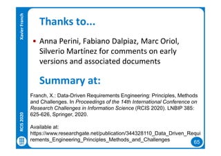 65
Thanks to...
• Anna Perini, Fabiano Dalpiaz, Marc Oriol,
Silverio Martínez for comments on early
versions and associated documents
RCIS2020XavierFranch
Summary at:
Franch, X.: Data-Driven Requirements Engineering: Principles, Methods
and Challenges. In Proceedings of the 14th International Conference on
Research Challenges in Information Science (RCIS 2020). LNBIP 385:
625-626, Springer, 2020.
Available at:
https://www.researchgate.net/publication/344328110_Data_Driven_Requi
rements_Engineering_Principles_Methods_and_Challenges
 