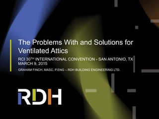 The Problems With and Solutions for
Ventilated Attics
RCI 30TH INTERNATIONAL CONVENTION - SAN ANTONIO, TX
MARCH 9, 2015
GRAHAM FINCH, MASC, P.ENG – RDH BUILDING ENGINEERING LTD.
 