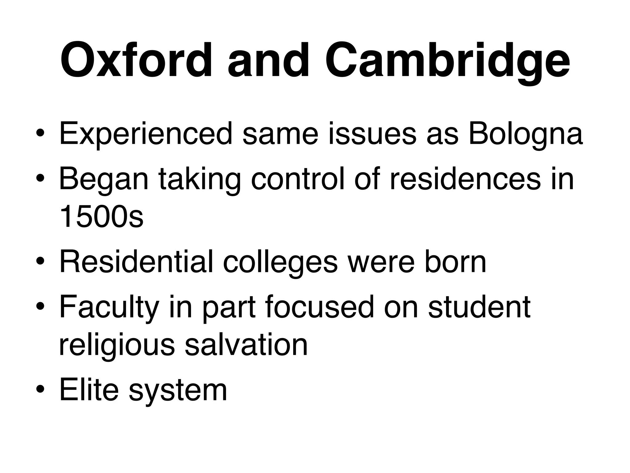 Oxford and Cambridge
• Experienced same issues as Bologna
• Began taking control of residences in
1500s
• Residential colleges were born
• Faculty in part focused on student
religious salvation
• Elite system
 