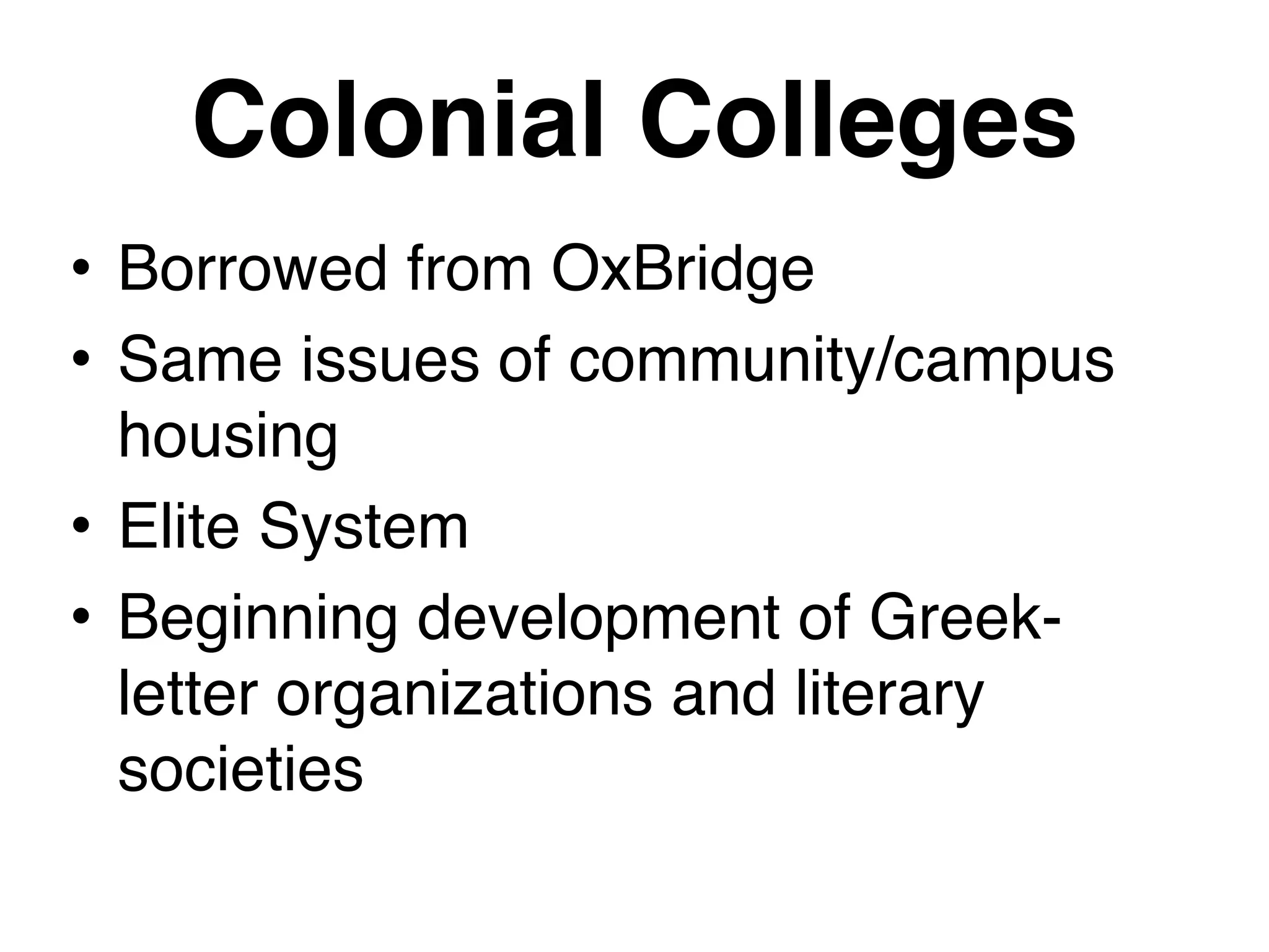 Colonial Colleges
• Borrowed from OxBridge
• Same issues of community/campus
housing
• Elite System
• Beginning development of Greek-
letter organizations and literary
societies
 