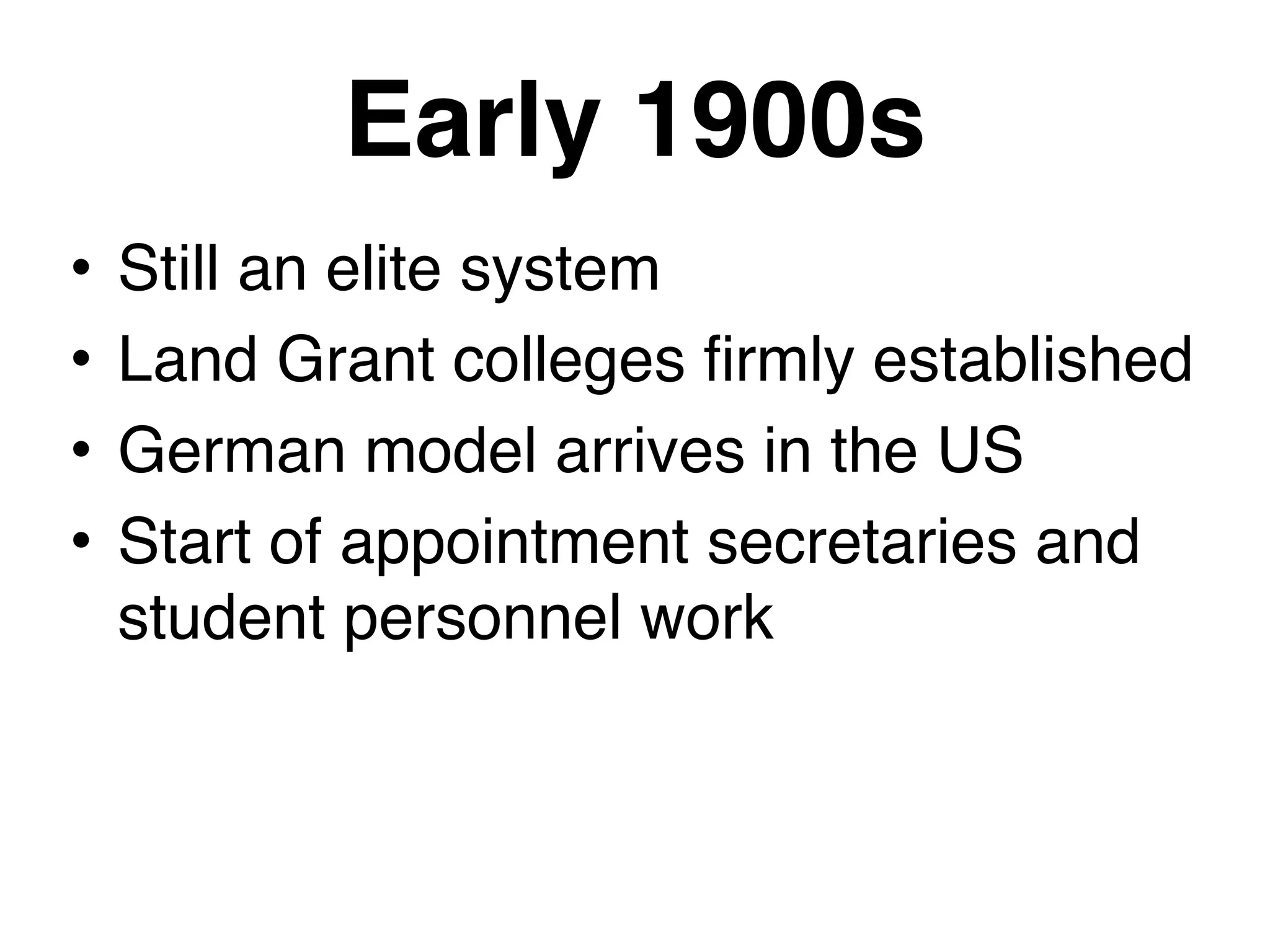 Early 1900s
• Still an elite system
• Land Grant colleges firmly established
• German model arrives in the US
• Start of appointment secretaries and
student personnel work
 