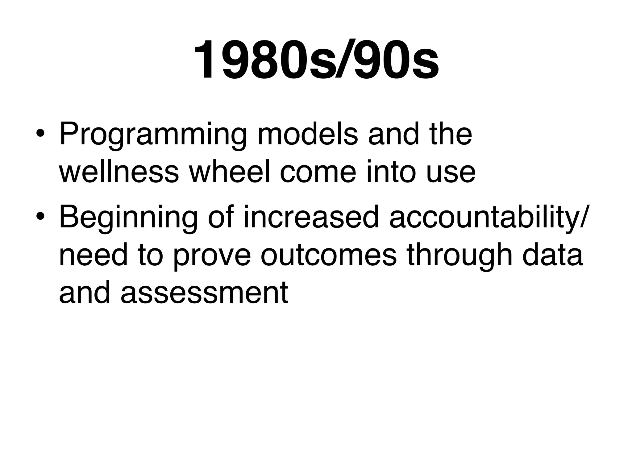 1980s/90s
• Programming models and the
wellness wheel come into use
• Beginning of increased accountability/
need to prove outcomes through data
and assessment
 