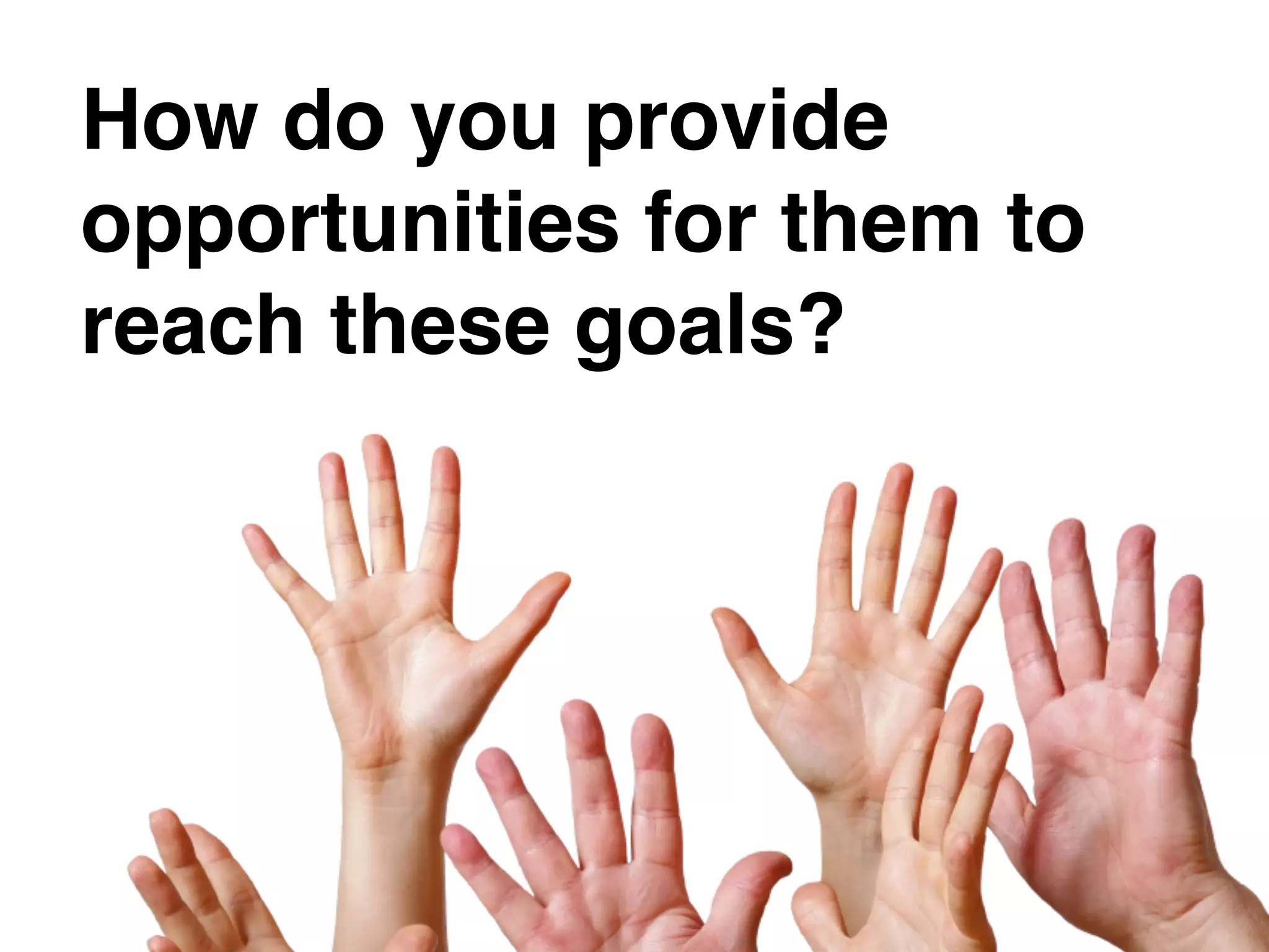 How do you provide
opportunities for them to
reach these goals?
 