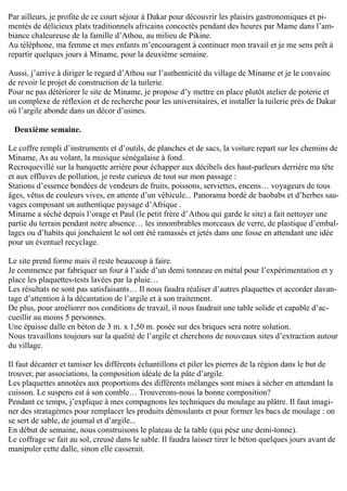 Par ailleurs, je profite de ce court séjour à Dakar pour découvrir les plaisirs gastronomiques et pi-
mentés de délicieux plats traditionnels africains concoctés pendant des heures par Mame dans l’am-
biance chaleureuse de la famille d’Athou, au milieu de Pikine.
Au téléphone, ma femme et mes enfants m’encouragent à continuer mon travail et je me sens prêt à
repartir quelques jours à Miname, pour la deuxième semaine.
Aussi, j’arrive à diriger le regard d’Athou sur l’authenticité du village de Miname et je le convainc
de revoir le projet de construction de la tuilerie.
Pour ne pas détériorer le site de Miname, je propose d’y mettre en place plutôt atelier de poterie et
un complexe de réflexion et de recherche pour les universitaires, et installer la tuilerie près de Dakar
où l’argile abonde dans un décor d’usines.
Deuxième semaine.
Le coffre rempli d’instruments et d’outils, de planches et de sacs, la voiture repart sur les chemins de
Miname, As au volant, la musique sénégalaise à fond.
Recroquevillé sur la banquette arrière pour échapper aux décibels des haut-parleurs derrière ma tête
et aux effluves de pollution, je reste curieux de tout sur mon passage :
Stations d’essence bondées de vendeurs de fruits, poissons, serviettes, encens… voyageurs de tous
âges, vêtus de couleurs vives, en attente d’un véhicule... Panorama bordé de baobabs et d’herbes sau-
vages composant un authentique paysage d’Afrique .
Miname a séché depuis l’orage et Paul (le petit frère d’Athou qui garde le site) a fait nettoyer une
partie du terrain pendant notre absence… les innombrables morceaux de verre, de plastique d’embal-
lages ou d’habits qui jonchaient le sol ont été ramassés et jetés dans une fosse en attendant une idée
pour un éventuel recyclage.
Le site prend forme mais il reste beaucoup à faire.
Je commence par fabriquer un four à l’aide d’un demi tonneau en métal pour l’expérimentation et y
place les plaquettes-tests lavées par la pluie…
Les résultats ne sont pas satisfaisants… Il nous faudra réaliser d’autres plaquettes et accorder davan-
tage d’attention à la décantation de l’argile et à son traitement.
De plus, pour améliorer nos conditions de travail, il nous faudrait une table solide et capable d’ac-
cueillir au moins 5 personnes.
Une épaisse dalle en béton de 3 m. x 1,50 m. posée sur des briques sera notre solution.
Nous travaillons toujours sur la qualité de l’argile et cherchons de nouveaux sites d’extraction autour
du village.
Il faut décanter et tamiser les différents échantillons et piler les pierres de la région dans le but de
trouver, par associations, la composition idéale de la pâte d’argile.
Les plaquettes annotées aux proportions des différents mélanges sont mises à sécher en attendant la
cuisson. Le suspens est à son comble… Trouverons-nous la bonne composition?
Pendant ce temps, j’explique à mes compagnons les techniques du moulage au plâtre. Il faut imagi-
ner des stratagèmes pour remplacer les produits démoulants et pour former les bacs de moulage : on
se sert de sable, de journal et d’argile...
En début de semaine, nous construisons le plateau de la table (qui pèse une demi-tonne).
Le coffrage se fait au sol, creusé dans le sable. Il faudra laisser tirer le béton quelques jours avant de
manipuler cette dalle, sinon elle casserait.
 