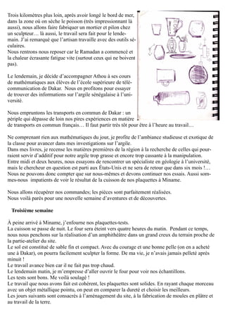 Trois kilomètres plus loin, après avoir longé le bord de mer,
dans la zone où on sèche le poisson (très impressionnant là
aussi), nous allons faire fabriquer un mortier et pilon chez
un sculpteur… là aussi, le travail sera fait pour le lende-
main. J’ai remarqué que l’artisan travaille avec des outils sé-
culaires.
Nous rentrons nous reposer car le Ramadan a commencé et
la chaleur écrasante fatigue vite (surtout ceux qui ne boivent
pas).
Le lendemain, je décide d’accompagner Athou à ses cours
de mathématiques aux élèves de l’école supérieure de télé-
communication de Dakar. Nous en profitons pour essayer
de trouver des informations sur l’argile sénégalaise à l’uni-
versité.
Nous empruntons les transports en commun de Dakar : un
périple qui dépasse de loin nos pires expériences en matière
de transports en commun français… Il faut partir très tôt pour être à l’heure au travail…
Ne comprenant rien aux mathématiques du jour, je profite de l’ambiance studieuse et exotique de
la classe pour avancer dans mes investigations sur l’argile.
Dans mes livres, je recense les matières premières de la région à la recherche de celles qui pour-
raient servir d’additif pour notre argile trop grasse et encore trop cassante à la manipulation.
Entre midi et deux heures, nous essayons de rencontrer un spécialiste en géologie à l’université,
mais le chercheur en question est parti aux États-Unis et ne sera de retour que dans six mois !…
Nous ne pouvons donc compter que sur nous-mêmes et devons continuer nos essais. Aussi som-
mes-nous impatients de voir le résultat de la cuisson de nos plaquettes à Miname.
Nous allons récupérer nos commandes; les pièces sont parfaitement réalisées.
Nous voilà parés pour une nouvelle semaine d’aventures et de découvertes.
Troisième semaine
À peine arrivé à Miname, j’enfourne nos plaquettes-tests.
La cuisson se passe de nuit. Le four sera éteint vers quatre heures du matin. Pendant ce temps,
nous nous penchons sur la réalisation d’un amphithéâtre dans un grand creux du terrain proche de
la partie-atelier du site.
Le sol est constitué de sable fin et compact. Avec du courage et une bonne pelle (on en a acheté
une à Dakar), on pourra facilement sculpter la forme. De ma vie, je n’avais jamais pelleté après
minuit !
Le travail avance bien car il ne fait pas trop chaud.
Le lendemain matin, je m’empresse d’aller ouvrir le four pour voir nos échantillons.
Les tests sont bons. Me voilà soulagé !
Le travail que nous avons fait est cohérent, les plaquettes sont solides. En rayant chaque morceau
avec un objet métallique pointu, on peut en comparer la dureté et choisir les meilleurs.
Les jours suivants sont consacrés à l’aménagement du site, à la fabrication de moules en plâtre et
au travail de la terre.
 