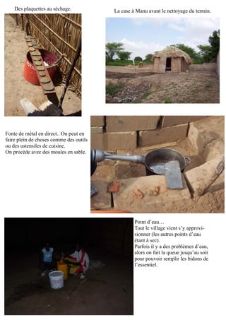La case à Manu avant le nettoyage du terrain.Des plaquettes au séchage.
Fonte de métal en direct.. On peut en
faire plein de choses comme des outils
ou des ustensiles de cuisine.
On procède avec des moules en sable.
Point d’eau…
Tout le village vient s’y approvi-
sionner (les autres points d’eau
étant à sec).
Parfois il y a des problèmes d’eau,
alors on fait la queue jusqu’au soir
pour pouvoir remplir les bidons de
l’essentiel.
 