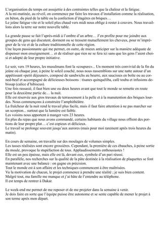 L’organisation du temps est assujettie à des contraintes telles que la chaleur et la fatigue.
A la mi-matinée, au réveil, on commence par faire les travaux d’installation comme la réalisation,
en béton, du pied de la table ou la confection d’étagères en briques…
Le jeûne fatigue vite et le soleil plus chaud vers midi nous oblige à rester à couvers. Nous travail-
lons alors la terre sur notre nouvelle table.
La grande pause se fait l’après-midi à l’ombre d’un arbre… J’en profite pour me joindre aux
groupes de gens qui discutent, dorment ou se tressent mutuellement les cheveux, pour m’impré-
gner de la vie et de la culture traditionnelle de cette région.
Une leçon passionnante qui me permet, en outre, de mieux anticiper sur la manière adéquate de
dispenser mon enseignement… et de réaliser que rien ne se fera ici sans que les gens l’aient choi-
si et adopté de leur propre initiative.
Le soir, vers 19 heures, les musulmans font la «coupure»... Un moment très convivial de la fin du
jeûne où chaque jour, à peine le soleil couché, nous nous rassemblons sur une natte autour d’un
appétissant «petit déjeuner», composé de sandwichs au beurre, aux saucisses en boîte ou au cor-
ned-beaf et accompagné de délicieuses boissons : tisanes quinquéliba, café touba et infusions de-
bissap (calice d’hibiscus).
Une fois rassasié, il faut bien une ou deux heures avant que tout le monde se remette en route
pour la deuxième partie de… la nuit.
Elle est réservée aux gros travaux de terrassement à la pelle et à la manutention des briques lour-
des. Nous commençons à construire l’amphithéâtre.
La fraîcheur de la nuit rend le travail plus facile, mais il faut faire attention à ne pas marcher sur
un scorpion... surtout que la lumière est faible.
Les voisins nous apportent à manger vers 23 heures.
En plus du repas que nous avons commandé, certains habitants du village nous offrent des por-
tions de leur propre plat… c’est copieux et délicieux.
Le travail se prolonge souvent jusqu’aux aurores (mais pour moi rarement après trois heures du
matin).
En cours de semaine, on travaille sur des moulages de volumes simples.
Les tasses réalisées sont encore grossières. Cependant, la première de ces ébauches, à peine sortie
du moule, provoque la stupéfaction de tous. Applaudissements enthousiastes !
Elle est un peu épaisse, mais elle est là, devant eux, symbole d’un pari réussi.
En parallèle, nos recherches sur la qualité de la pâte destinée à la réalisation de plaquettes se font
maintenant avec une balance : on gagne en précision.
Tout le monde est à son affaire et les techniques commencent à être maîtrisées.
Vu la motivation de chacun, le projet commence à prendre une réalité ; je suis bien content.
Malgré tout, ma famille me manque et j’ai hâte de l’entendre au téléphone.
Il est temps de rentrer à Dakar.
Le week-end me permet de me reposer et de me projeter dans la semaine à venir.
Je dois faire en sorte que l’équipe puisse être autonome et se sente capable de mener le projet à
son terme après mon départ.
 