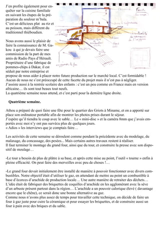 J’en profite également pour en-
quêter sur la cuisine familiale
en suivant les étapes de la pré-
paration du soulour m’bala.
C’est un délicieux plat au riz et
au poisson, mais différent du
traditionnel thiéboudien.
Nous avons aussi le plaisir de
faire la connaissance de M. Ga-
kou à qui je devais faire une
commission de la part de mes
amis de Radio Pays d’Hérault.
Propriétaire d’une fabrique de
pommes-chips à Dakar, il est
séduit par notre entreprise et
propose de nous aider à placer notre future production sur le marché local. C’est formidable !
Aucun de nous ne s’est préoccupé de cette facette du projet mais il n’est pas à négliger.
J’assiste aussi à la rentrée scolaire des enfants : c’est un peu comme en France mais en version
africaine… ils sont tout beaux tout neufs.
La quatrième semaine nous attend, et c’est parti pour la dernière ligne droite.
Quatrième semaine.
Athou a préparé de quoi faire une fête pour le quartier des Griots à Miname, et on a apporté sur
place son ordinateur portable afin de montrer les photos prises durant le séjour.
J’espère qu’il tiendra le coup avec le sable… Le « mini-disc » et la caméra 8mm que j’avais em-
portés avec moi n’y ont pas survécu plus de quelques jours.
« Adios » les interviews que je comptais faire…
Les activités de cette semaine se déroulent comme pendant la précédente avec du modelage, du
malaxage, du concassage, des pesées... Mais certains autres travaux restent à réaliser.
Il faut terminer le montage du grand four, ainsi que du tour, et construire la presse avec son dispo-
sitif de moulage…
-Le tour a besoin de plus de plâtre à sa base, et après cette mise au point, l’outil « tourne » enfin à
pleine efficacité. On peut faire des merveilles avec peu de choses !…
-Le grand four devait initialement être installé de manière à pouvoir fonctionner avec divers com-
bustibles. Notre objectif était d’utiliser le gaz, en attendant de mettre au point un combustible à
base d’écorces d’arachide de production locale… Une autre manière de retraiter des déchets…
L’idée était de fabriquer des briquettes de coquilles d’arachide en les agglomérant avec la sève
d’un arbuste présent partout dans la région… L’arachide a un pouvoir calorique élevé ( davantage
encore que le chêne), ce serait donc une bonne alternative au gaz.
Comme nous n’avons plus assez de temps pour travailler cette technique, on décide de faire un
four à gaz juste pour cuire la céramique et pour essayer les briquettes, et de construire aussi un
four à pain avec des briques et du sable.
 