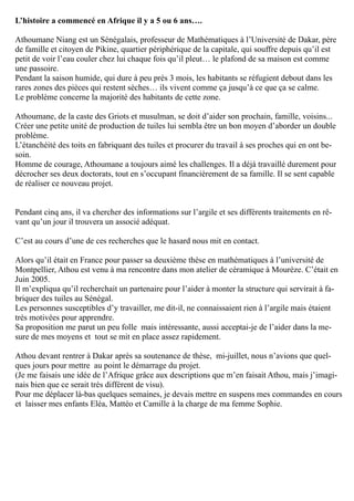 L’histoire a commencé en Afrique il y a 5 ou 6 ans….
Athoumane Niang est un Sénégalais, professeur de Mathématiques à l’Université de Dakar, père
de famille et citoyen de Pikine, quartier périphérique de la capitale, qui souffre depuis qu’il est
petit de voir l’eau couler chez lui chaque fois qu’il pleut… le plafond de sa maison est comme
une passoire.
Pendant la saison humide, qui dure à peu près 3 mois, les habitants se réfugient debout dans les
rares zones des pièces qui restent sèches… ils vivent comme ça jusqu’à ce que ça se calme.
Le problème concerne la majorité des habitants de cette zone.
Athoumane, de la caste des Griots et musulman, se doit d’aider son prochain, famille, voisins...
Créer une petite unité de production de tuiles lui sembla être un bon moyen d’aborder un double
problème.
L’étanchéité des toits en fabriquant des tuiles et procurer du travail à ses proches qui en ont be-
soin.
Homme de courage, Athoumane a toujours aimé les challenges. Il a déjà travaillé durement pour
décrocher ses deux doctorats, tout en s’occupant financièrement de sa famille. Il se sent capable
de réaliser ce nouveau projet.
Pendant cinq ans, il va chercher des informations sur l’argile et ses différents traitements en rê-
vant qu’un jour il trouvera un associé adéquat.
C’est au cours d’une de ces recherches que le hasard nous mit en contact.
Alors qu’il était en France pour passer sa deuxième thèse en mathématiques à l’université de
Montpellier, Athou est venu à ma rencontre dans mon atelier de céramique à Mourèze. C’était en
Juin 2005.
Il m’expliqua qu’il recherchait un partenaire pour l’aider à monter la structure qui servirait à fa-
briquer des tuiles au Sénégal.
Les personnes susceptibles d’y travailler, me dit-il, ne connaissaient rien à l’argile mais étaient
très motivées pour apprendre.
Sa proposition me parut un peu folle mais intéressante, aussi acceptai-je de l’aider dans la me-
sure de mes moyens et tout se mit en place assez rapidement.
Athou devant rentrer à Dakar après sa soutenance de thèse, mi-juillet, nous n’avions que quel-
ques jours pour mettre au point le démarrage du projet.
(Je me faisais une idée de l’Afrique grâce aux descriptions que m’en faisait Athou, mais j’imagi-
nais bien que ce serait très différent de visu).
Pour me déplacer là-bas quelques semaines, je devais mettre en suspens mes commandes en cours
et laisser mes enfants Eléa, Mattéo et Camille à la charge de ma femme Sophie.
 