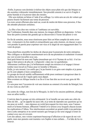 -Enfin, la presse sera destinée à réaliser des objets assez plats tels que des briques ou
des assiettes à démouler immédiatement. Son procédé consiste à se servir d’argile à
peine humide et à la presser dans des moules.
Elle sera réalisée en béton à l’aide d’un coffrage. Le vérin sera un cric de voiture qui
pourra fournir facilement une tonne de pression.
Les tests seront effectués plus tard car, avant de mettre du béton sous pression, il fau-
dra attendre plusieurs semaines.
...La fête a lieu chez nos voisins et l’ambiance est survoltée.
Sur l’ordinateur, branché dans une maison, les images défilent en diaporama : le bon-
heur des petits (comme des grands) qui se découvrent à l’écran fait plaisir à voir.
En fin de semaine, nous nous réunissons pour faire un bilan complet de notre aven-
ture : événement à la fois inédit et extraordinaire que cette réunion, où chacun va pou-
voir prendre la parole pour exprimer son vécu et le degré de son engagement dans l’a-
venir du projet.
Nous planifions ensemble les tâches de chacun pour la poursuite de notre entreprise.
Mes collègues se déclarent unanimement ravis de ma prestation et souhaitent vivement
me voir revenir travailler avec eux.
Seul petit bémol de mon ami Tapha (musulman qui vit à l’hymne de sa foi) : il m’en-
gage à faire preuve de plus de « religiosité » dans ma vie quotidienne.
Athoumane confirme que j’ai brillamment rempli ma mission et m’engage à laisser
tomber mon travail en France pour m’installer à Miname…
Enfin, je suis rassuré. Les outils que j’ai pu fournir à ces gens sont simples et je pense
qu’ils sont adaptés à leurs compétences.
Le groupe de travail semble suffisamment solide pour continuer à progresser dans la
maîtrise du travail de l’argile après mon départ.
Mon aventure en Afrique touche à sa fin et il me faut dire au revoir aux gens de Mi-
name.
Ce sera pour moi l’occasion de voir une réunion au sommet à la mode du Sénégal, lors
de ma visite au chef Job :
Au centre du village, non loin de la Mosquée, le chef et les anciens palabrent, allongés
sous un arbre touffu…
L’arrivée dans le groupe est très cérémonial. Je m’installe sur une natte aux côtés du
frère de Job… qu’on appelle lui aussi Job, et je tente de répondre aux questions qu’on
me pose en wolof… mes réponses en wolof provoquent les rires mais, sous l’amuse-
ment et la bonne humeur, affleurent l’intérêt et le sérieux avec lesquels chacun écoute
les explications d’Athou. Nos interlocuteurs accordent un grand crédit à ma participa-
tion à cette entreprise et ne seront rassurés que lorsque je me serai engagé à rester en
contact avec eux et à revenir.
Lors des adieux, mes voisins expriment beaucoup d’affection et de regret de me voir
partir, mais mes pensées sont tournées vers Sophie et mes enfants… J’ai hâte de les re-
trouver.
 