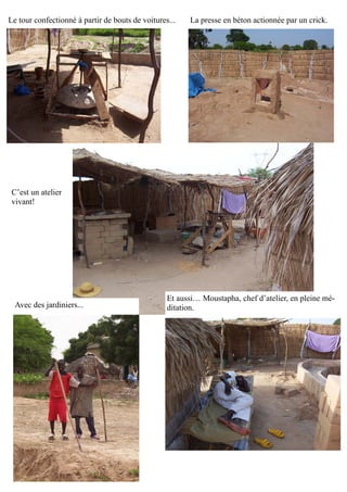 Le tour confectionné à partir de bouts de voitures... La presse en béton actionnée par un crick.
C’est un atelier
vivant!
Avec des jardiniers...
Et aussi… Moustapha, chef d’atelier, en pleine mé-
ditation.
 