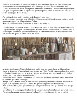 Mon rôle en France sera de soutenir le projet de mes conseils et, si possible, de continuer dans
mon atelier de Mourèze l’enseignement de la céramique au chef d’atelier, Moustapha Seck.
La mise en relation des écoles de Brignac et de Miname est amorcée : le directeur a téléphoné pour
dire qu’il envoyait une lettre en réponse aux questions posées par les enfants français ainsi que des
photos numériques de son école…
J’ai écrit ce récit sur quatre semaines après être rentré chez moi.
Je suis en contact permanent avec le Sénégal; Moustapha vient d’emménager au centre, le travail
continue comme prévu et la production s’affine.
Nous communiquons par téléphone, par la poste et par Internet…
Le pari de créer, en un mois, un atelier de production d’objets en terre cuite avec des néophytes de
l’argile a été tenu et gagné, avec une dépense de moins de deux mille euros en tout, mon billet d’a-
vion compris. Désormais, grâce à cette technique de fabrication de tuiles,on peut espérer être un
peu plus à l’abri quand ce sera la saison des pluies.
Je remercie Athoumane Niang, réalisateur du projet, pour son audace à essayer l’impossible;
Mame sa femme qui m’a chouchouté en prétextant que j’étais l’invité… même au bout d’un mois;
La famille d’Athou, son frère, sa sœur, ses parents, ses enfants, leurs amis pour leur très chaleu-
reux accueil… une auberge à recommander!
Moustapha, artiste, cousin d’Athoumane, qui est le chef d’atelier et passionné par les possibilités
de créations qu’offre la céramique.
Hélage, alias As, frère d’Athou, as de la conduite qui nous a patiemment véhiculés partout en es-
sayant de m’apprendre, musique à l’appui, des rythmes de percussions Sénégalaises;
Paul, le frère d’Athou, mon guide touristique et le gardien du site, ainsi que Hamed, pour leur gen-
tillesse;
Les habitants de Miname pour leur hospitalité, leur accueil, leur bonne humeur, leur savoir vivre…
j’ai connu chez eux de vrais moments de bonheur. Waw! ……..(ça veut dire oui en wolof).
 