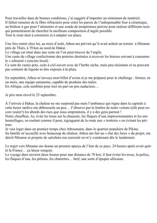 Pour travailler dans de bonnes conditions, j’ai suggéré d’importer un minimum de matériel.
Il fallait ramener de la fibre réfractaire pour créer les parois de l’indispensable four à céramique,
un brûleur à gaz pour l’alimenter et une sonde de température précise pour réaliser différents tests
qui permettraient de chercher la meilleure composition d’argile possible.
Tout le reste était à construire et à adapter sur place.
Une fois rentré chez lui, au mois d’août, Athou me prévint qu’il avait acheté un terrain à Miname
près de Thiès, à 70 km au nord de Dakar.
Le village est situé dans une zone où l’on peut trouver de l’argile.
Une caste du village confectionne des poteries destinées à recevoir les braises servant à consumer
le « tchouraï » (encens local) :
Ce sont de vastes pots, cuits à ciel ouvert avec de l’herbe sèche, mais peu résistants et ne pouvant
pas contenir de liquide ni être exposés à la pluie.
En septembre, Athou m’envoya mon billet d’avion et je me préparai pour le challenge : former, en
un mois, une équipe autonome, capable de produire des tuiles.
En Afrique, cela semblait pour moi un pari un peu audacieux…
Je pris mon envol le 25 septembre.
À l’arrivée à Dakar, la chaleur ne me surprend pas mais l’ambiance qui règne dans la capitale à
cette heure tardive me déboussole un peu… J’observe par la fenêtre de notre voiture (elle peut en-
core rouler!) les abords des rues que nous empruntons, il y a des gens partout !
Notre chauffeur, As, évite les trous sur la chaussée, les flaques d’eau impressionnantes et les em-
bouteillages, en roulant comme il peut, zigzaguent de la route aux « trottoirs » en évitant les pié-
tons.
Je vais loger dans un premier temps chez Athoumane, dans le quartier populaire de Pikine.
Sa famille m’accueille avec beaucoup de chaleur. Athou me fait un « état des lieux » du projet, me
décrit Miname et projette de satisfaire ma curiosité en m’y conduisant dès le lendemain.
Le trajet vers Miname me donne un premier aperçu de l’état de ce pays. 24 heures après avoir quit-
té la France… ça laisse songeur.
Le voyage dure environ deux heures pour une distance de 70 km; il faut éviter les trous, la police,
les flaques d’eau, les piétons, les charrettes… bref, une sorte d’épopée africaine.
 