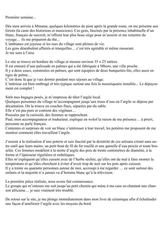 Première semaine...
Dès mon arrivée à Miname, quelques kilomètres de piste après la grande route, on me présente aux
Griots (la caste des historiens et musiciens). Ces gens, fascinés par la présence inhabituelle d’un
blanc, français de surcroît, m’offrent leur plus beau siège pour m’asseoir et me remettre du
voyage… ils me préparent du thé...
L’ambiance est joyeuse et les rues du village sont pleines de vie.
Les gens déambulent affairés et tranquilles… c’est très agréable et même rassurant.
Je me sens à l’aise.
Le site se trouve en bordure du village et mesure environ 35 x 25 mètres.
Il est entouré d’une palissade en palmes qui a été fabriquée à Mboro, une ville proche.
Il y a deux cases, construites en palmes, qui sont équipées de deux banquettes-lits, elles aussi en
tiges de palme…
C’est donc là que je vais dormir pendant mes séjours au village.
L’intérieur est bien ombragé et très typique surtout une fois la moustiquaire installée... Le dépayse-
ment est complet !
Sitôt mes bagages posés, je m’empresse de tâter l’argile local.
Quelques personnes du village m’accompagnent jusqu’aux trous d’eau où l’argile se dépose par
décantation. On la trouve en couches fines, séparées par du sable.
Elle n’est pas pure et contient des végétaux…
Poussées par la curiosité, des femmes se rapprochent.
Paul, mon accompagnateur et traducteur, explique en wolof la raison de ma présence… à priori,
personne ne parle français.
Contentes et surprises de voir un blanc s’intéresser à leur travail, les potières me proposent de me
montrer comment elles travaillent l’argile.
J’assiste à la réalisation d’une poterie et suis fasciné par la dextérité de ces artisans créant sans au-
tre outil que leurs mains, un petit bout de fil de fer rouillé et une gamelle d’eau percée et toute bos-
selée. Ces femmes modèlent à la motte d’argile des pots de trente centimètres de diamètre, à la
forme et l’épaisseur régulières et esthétiques.
Elles m’expliquent qu’elles cuisent avec de l’herbe séchée, qu’elles ont du mal à faire monter la
température et qu’elles cherchent à éviter d’avoir trop de noir sur les pots après cuisson.
Il y a trente ou quarante personnes autour de moi, accroupi à me regarder … ce sont surtout des
enfants et la majorité n’a jamais vu d’homme blanc qu’à la télévision.
La première pièce réalisée, nous avons fait connaissance.
Le groupe qui m’entoure me suit jusqu’au petit chemin qui mène à ma case en chantant une chan-
son africaine… je suis vraiment très troublé.
De retour sur le site, je me plonge immédiatement dans mon livre de céramique afin d’échafauder
une façon d’améliorer l’argile avec les moyens du bord.
 