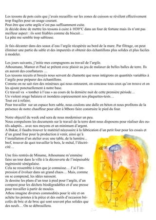 Les tessons de pots cuits que j’avais recueillis sur les zones de cuisson se révèlent effectivement
trop fragiles pour un usage courant.
Peut être que cette argile n’est pas suffisamment cuite.
Je décide donc de mettre les tessons à cuire à 1030°C dans un four de fortune mais ils n’ont pas
meilleur aspect : ils sont friables comme du biscuit…
La pâte me semble trop sableuse.
Je fais décanter dans des seaux d’eau l’argile récupérée au bord de la mare. Par filtrage, on peut
éliminer une partie du sable et des impuretés et obtenir des échantillons plus solides et plus faciles
à modeler.
Les jours suivants, j’initie mes compagnons au travail de l’argile.
Athoumane, Mamor et Paul se prêtent avec plaisir au jeu de malaxer de belles balles de terre. Ils
en auront des courbatures …
Les tessons recuits et broyés nous servent de chamotte que nous intégrons en quantités variables à
l’argile pour préparer des échantillons.
Comme on ne sait rien des minéraux qui nous entourent, on concasse tous ceux qu’on trouve et on
les ajoute ponctuellement à notre base.
Ce travail va « tomber à l’eau » au cours de la dernière nuit de cette première période…
Un violent orage balaiera et inondera copieusement nos plaquettes-tests…
Tout est à refaire.
Pour travailler sur un espace hors sable, nous coulons une dalle en béton et nous profitons de la
présence de notre chauffeur pour aller à Mboro faire construire le pied du four.
Notre objectif du week end sera de nous moderniser un peu.
Nous compulsons les documents sur le travail de la terre dont nous disposons pour réaliser des ou-
tils adaptés... avec nos moyens et un minimum d’argent.
A Dakar, il faudra trouver le matériel nécessaire à la fabrication d’un petit four pour les essais et
d’un grand four pour la production à venir, ainsi qu’à
l’installation d’un atelier avec une table, de la lumière...
bref, trouver de quoi travailler le bois, le métal, l’électri-
cité…
Une fois rentrés de Miname, Athoumane m’emmène
faire un tour dans la ville à la découverte de l’inépuisable
ingéniosité sénégalaise.
Cela ne ressemble à rien que je connaisse… J’ai l’im-
pression d’évoluer dans un grand chaos… Mais, comme
on se comprend, les idées naissent.
Je dessine les plans d’un tour à pied pour l’argile, d’un
compost pour les déchets biodégradables et d’une presse
pour travailler à partir de moules.
Athou imagine diverses commodités pour le site et on
achète les pointes à la pièce et des outils d’occasion bri-
colés de bric et de broc qui sont souvent plus solides que
des neufs… On se débrouillera.
 