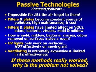 Passive Technologies Common problems… Impossible for  ALL  the air to get to them! Filters  &  plates  become constant source of  pollution, high maintenance, & cost Filters  &  plates  have limited effect on VOCs,  odors, bacteria, viruses, mold & mildew How is mold, mildew, bacteria, viruses, odors  removed on surfaces inside a room? UV lights  only work on surfaces…  NOT  effectively on moving air! Ventilating  is extremely expensive & limited    in it’s effectiveness   If these methods really worked,  why is the problem not solved? 