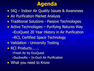 Agenda IAQ – Indoor Air Quality Issues & Awareness Air Purification Market Analysis Traditional Solutions - Passive Technologies Active Technologies – Purifying Natures Way EcoQuest 20 Year History in Air Purification RCI, Certified Space Technology Validation - University Testing  RCI Products……. Fresh Air by EcoQuest DuctwoRx – In-Duct Air Purification What you need to Know 
