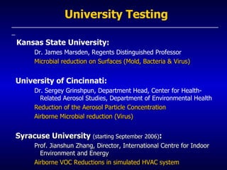 University Testing _____________________________________________________________ Kansas State University: Dr. James Marsden, Regents Distinguished Professor Microbial reduction on Surfaces (Mold, Bacteria & Virus) University of Cincinnati: Dr. Sergey Grinshpun, Department Head, Center for Health-Related Aerosol Studies, Department of Environmental Health   Reduction of the Aerosol Particle Concentration  Airborne Microbial reduction (Virus) Syracuse University  (starting September 2006) : Prof. Jianshun Zhang, Director, International Centre for Indoor Environment and Energy Airborne VOC Reductions in simulated HVAC system  