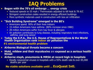 IAQ Problems Began with the 70’s oil embargo ... energy crisis Reduced speeds to 55 mph / Thermostats adjusted to 68 heat & 78 A/C Stringent construction codes resulted in energy efficient buildings  More synthetic materials used in construction   with less air infiltration  “ Sick Building Syndrome” emerged in the 80’s  Americans spend  90% of their lives indoors 15 million Americans have asthma  (80% increase since 1980) 28 million Americans suffer from hay fever & allergies Air pollution contributes to lung disease, including respiratory tract infections,  asthma, and lung cancer Today the E.P.A., the U.S. House of Representatives & the World   Health Organization rank  indoor  air pollution the #1 environmental health problem Airborne Biological threats became a concern Mold, mildew and their  mycotoxins  are  exposed as a serious health threat Airborne staph, pneumonia & MRSA at record high in hospitals Deadly nosocomial viruses in hospitals with a 55% death rate & over 85,000  deaths per year No viable solutions available   until  .. .  EcoQuest Intl. 