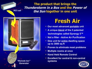 The product that brings the   Thunderstorm in a Box   and the   Power of the Sun   together in one unit Fresh Air  Our most advanced  portable  unit A unique  blend  of the 5 patented technologies called Synergy 5 ™ Not a filter - Active Air Purification One unit for  entire  dwelling space  up to 3000 sq ft  Proven to eliminate most problems  Multiple rooms at once Hand Held Remote Control Excellent for central & non-central  systems “ Remote Ion”  Generator RCI cell 