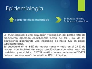 Epidemiología
 Riesgo de morbi-mortalidad Embarazo termino
Embarazo Pretérmino
La RCIU representa una desviación y reducción del patrón fetal de
crecimiento esperado complicando cerca del 5% - 8%, de las
gestaciones alcanzando una incidencia de hasta 40% en países
subdesarrollados.
Se encuentra en el 3-5% de madres sanas y hasta en el 25 % de
madres con factores de riesgo asociándose con altas tasas de
morbilidad y mortalidad. El RCIU simétrico se encuentra en el 20-25%
de los casos, siendo más frecuente la RCIU asimétrica.
 
