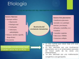 Etiología
3 Grandes condiciones que
Pueden estar tras un RCIU
• Un feto normal que crece bajo p10 (casi
siempre sobre p5).
• Un feto afectado por una insuficiencia
placentaria, con o sin enfermedad asociada
(la mayor parte de las veces una
preeclampsia).
• Un feto afectado por una malformación
congénita o una genopatía.
 