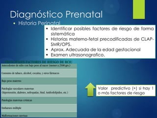 Diagnóstico Prenatal
• Historia Perinatal
 Identificar posibles factores de riesgo de forma
sistemática
 Historias materno-fetal precodificadas de CLAP-
SMR/OPS.
 Aprox. Adecuada de la edad gestacional
 Examen ultrasonografico.
Valor predictivo (+) si hay 1
o más factores de riesgo
 