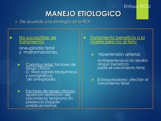  No susceptible de
tratamiento:
aneuploidía fetal
y malformaciones.
 Cariotipo fetal: factores de
riesgo clínico
O Marcadores bioquímicos
y sonográficos
de aneuploidía.
 Factores de riesgo clínicos:
aparición restricción del
crecimiento temprano En
presencia Doppler
umbilical normal.
 Tratamiento beneficia a la
madre pero no al feto:
 Hipertensión arterial:
Antihipertensivos no tendrá
ningún beneficio
sobre el crecimiento fetal
 β bloqueadores: afectan el
crecimiento fetal
Enfoue RCIU
 De acuerdo a la etiología de la RCF
MANEJO ETIOLOGICO
 