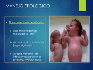 MANEJO ETIOLOGICO
 El tratamiento es beneficioso:
 Suspender cigarrillo:
mejora peso fetal
 alcohol y otras sustancias
(organogénesis)
 Terapia materna de
infecciones parasitarias
(malaria, toxoplasmosis)
 