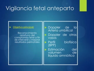 Vigilancia fetal anteparto
 Objetivo principal:
Reconocimiento
oportuno del
compromiso fetal a fin
de intervenir y mejorar
resultados perinatales
 Doppler de la
Arteria umbilical
 Doppler de otros
vasos
 Perfil biofísico
(BPP)
 Estimación del
volumen de
líquido amniótico
 