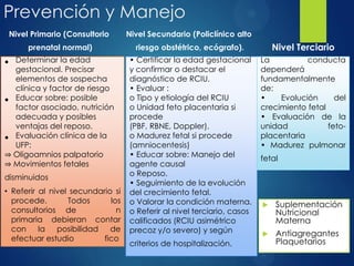 Prevención y Manejo
 Suplementación
Nutricional
Materna
 Antiagregantes
Plaquetarios
Nivel Primario (Consultorio
prenatal normal)
• Determinar la edad
gestacional. Precisar
elementos de sospecha
clínica y factor de riesgo
• Educar sobre: posible
factor asociado, nutrición
adecuada y posibles
ventajas del reposo.
• Evaluación clínica de la
UFP:
⇒ Oligoamnios palpatorio
⇒ Movimientos fetales
disminuidos
• Referir al nivel secundario si
procede. Todos los
consultorios de n
primaria debieran contar
con la posibilidad de
efectuar estudio fico
Nivel Terciario
Nivel Secundario (Policlínico alto
riesgo obstétrico, ecógrafo).
• Certificar la edad gestacional
y confirmar o destacar el
diagnóstico de RCIU.
• Evaluar :
o Tipo y etiología del RCIU
o Unidad feto placentaria si
procede
(PBF, RBNE, Doppler).
o Madurez fetal si procede
(amniocentesis)
• Educar sobre: Manejo del
agente causal
o Reposo.
• Seguimiento de la evolución
del crecimiento fetal.
o Valorar la condición materna.
o Referir al nivel terciario, casos
calificados (RCIU asimétrico
precoz y/o severo) y según
criterios de hospitalización.
La conducta
dependerá
fundamentalmente
de:
• Evolución del
crecimiento fetal
• Evaluación de la
unidad feto-
placentaria
• Madurez pulmonar
fetal
 