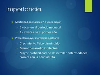 Importancia
 Mortalidad perinatal es 7-8 veces mayor.
• 5 veces en el periodo neonatal
• 4 - 7 veces en el primer año
 Presentan mayor morbilidad postparto
• Crecimiento físico disminuido
• Menor desarrollo intelectual
• Mayor probabilidad de desarrollar enfermedades
crónicas en la edad adulta.
 