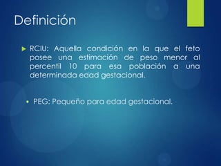 Definición
 RCIU: Aquella condición en la que el feto
posee una estimación de peso menor al
percentil 10 para esa población a una
determinada edad gestacional.
• PEG: Pequeño para edad gestacional.
 
