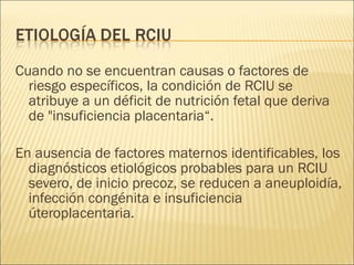 Cuando no se encuentran causas o factores de riesgo específicos, la condición de RCIU se atribuye a un déficit de nutrición fetal que deriva de "insuficiencia placentaria“. En ausencia de factores maternos identificables, los diagnósticos etiológicos probables para un RCIU severo, de inicio precoz, se reducen a aneuploidía, infección congénita e insuficiencia úteroplacentaria. 