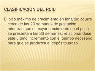 El pico máximo de crecimiento en longitud ocurre cerca de las 20 semanas de gestación, mientras que el mayor crecimiento en el peso se presenta a las 33 semanas, relacionándose este último incremento con el tiempo necesario para que se produzca el depósito graso. 