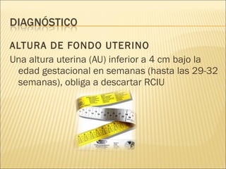 ALTURA DE FONDO UTERINO Una altura uterina (AU) inferior a 4 cm bajo la edad gestacional en semanas (hasta las 29-32 semanas), obliga a descartar RCIU 