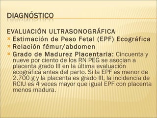 EVALUACIÓN ULTRASONOGRÁFICA Estimación de Peso Fetal (EPF) Ecográfica Relación fémur/abdomen Grado de Madurez Placentaria:  Cincuenta y nueve por ciento de los RN PEG se asocian a placenta grado III en la última evaluación ecográfica antes del parto. Si la EPF es menor de 2.700 g y la placenta es grado III, la incidencia de RCIU es 4 veces mayor que igual EPF con placenta menos madura. 