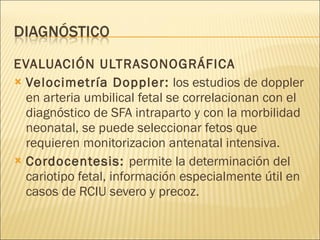 EVALUACIÓN ULTRASONOGRÁFICA Velocimetría Doppler:  los estudios de doppler en arteria umbilical fetal se correlacionan con el diagnóstico de SFA intraparto y con la morbilidad neonatal, se puede seleccionar fetos que requieren monitorizacion antenatal intensiva. Cordocentesis:  permite la determinación del cariotipo fetal, información especialmente útil en casos de RCIU severo y precoz. 