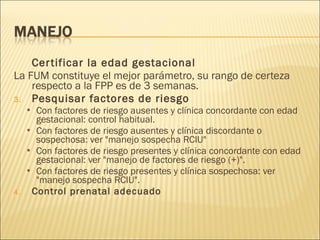Certificar la edad gestacional La FUM constituye el mejor parámetro, su rango de certeza respecto a la FPP es de 3 semanas. Pesquisar factores de riesgo Con factores de riesgo ausentes y clínica concordante con edad gestacional: control habitual. Con factores de riesgo ausentes y clínica discordante o sospechosa: ver "manejo sospecha RCIU" Con factores de riesgo presentes y clínica concordante con edad gestacional: ver "manejo de factores de riesgo (+)". Con factores de riesgo presentes y clínica sospechosa: ver "manejo sospecha RCIU". Control prenatal adecuado 