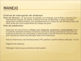 Criterios de interrupción del embarazo   Feto de término  : 37 semanas. Es posible, sin embargo, que el RCIU a término con velocimetría Doppler de arteria umbilical normal corresponda a casos normales (pequeños constitucionales), que probablemente no requieran ser extraídos fuera del útero antes del inicio espontáneo de trabajo de parto Feto de pretérmino: detención de crecimiento en  fetos con madurez pulmonar comprobada  Si en el contexto señalado existiese inmadurez pulmonar podría plantearse inducción de madurez pulmonar con corticoides e interrupción a las 48 horas de la primera dosis (con evaluación diaria del bienestar fetal en el intertanto). Test de Tolerancia a las Contracciones (TTC) positivo o perfil biofísico alterado < 6/10 Oligoamnios absoluto Patología materna que condiciona interrupción.  