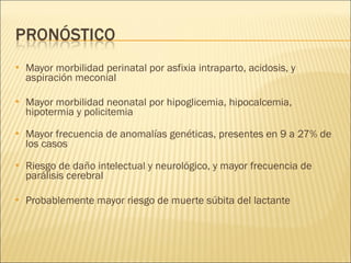 Mayor morbilidad perinatal por asfixia intraparto, acidosis, y aspiración meconial Mayor morbilidad neonatal por hipoglicemia, hipocalcemia, hipotermia y policitemia Mayor frecuencia de anomalías genéticas, presentes en 9 a 27% de los casos Riesgo de daño intelectual y neurológico, y mayor frecuencia de parálisis cerebral Probablemente mayor riesgo de muerte súbita del lactante 