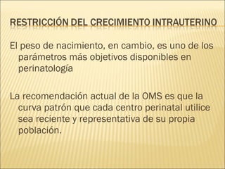 El peso de nacimiento, en cambio, es uno de los parámetros más objetivos disponibles en perinatología La recomendación actual de la OMS es que la curva patrón que cada centro perinatal utilice sea reciente y representativa de su propia población. 