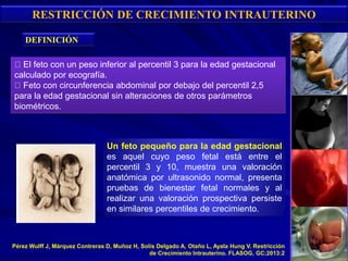 RESTRICCIÓN DE CRECIMIENTO INTRAUTERINO
El feto con un peso inferior al percentil 3 para la edad gestacional
calculado por ecografía.
Feto con circunferencia abdominal por debajo del percentil 2,5
para la edad gestacional sin alteraciones de otros parámetros
biométricos.
Un feto pequeño para la edad gestacional
es aquel cuyo peso fetal está entre el
percentil 3 y 10, muestra una valoración
anatómica por ultrasonido normal, presenta
pruebas de bienestar fetal normales y al
realizar una valoración prospectiva persiste
en similares percentiles de crecimiento.
DEFINICIÓN
Pérez Wulff J, Márquez Contreras D, Muñoz H, Solís Delgado A, Otaño L, Ayala Hung V. Restricción
de Crecimiento Intrauterino. FLASOG, GC;2013:2
 