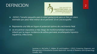 DEFINICION
 (SOGC): Tamaño pequeño para la edad gestacional para un feto en utero
estimado por peso fetal menor de el percentil 10 en una ecografía
 Representa una falla en lograr el potencial óptimo de crecimiento fetal
 se encuentran expuestos a más riesgo de morbimortalidad neonatal e
infantil por la mayor incidencia de asfixia perinatal, encefalopatía hipoxico-
isquémica, infecciones.
Lausman, A., McCarthy, F., Walker, M. and Kingdom, J. (2012). Screening, Diagnosis, and
Management of Intrauterine Growth Restriction. Journal of Obstetrics and Gynaecology
Canada, 34(1)
2
 