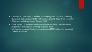  Lausman, A., McCarthy, F., Walker, M. and Kingdom, J. (2012). Screening,
Diagnosis, and Management of Intrauterine Growth Restriction. Journal of
Obstetrics and Gynaecology Canada, 34(1)
 Dra e zuazo. 1. Crecimienteo intratuterino retardado (CIUR): desarrollo
psicomotor e intelectual. [Online]. Available from:
http://www.avpap.org/documentos/gipuzkoa2006/cirdsm.htm [Accessed
29 February 2016].
 