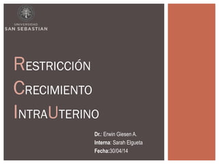 RESTRICCIÓN 
CRECIMIENTO 
INTRAUTERINO 
Dr.: Erwin Giesen A. 
Interna: Sarah Elgueta 
Fecha:30/04/14 
 
