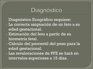  Diagnóstico Ecográfico requiere:
1. La correcta asignación de un feto a su
edad gestacional.
2. Estimación del feto a partir de su
biometría fetal.
3. Cálculo del percentil del peso para la
edad gestacional.
4. Las revaloraciones de PFE se hará en
intervalos superiores a 15 días.
 