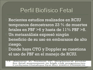  Recientes estudios realizados en RCIU
tempranos demostraron 23 % de muertes
fetales en PBF >6 y hasta de 11% PBF >8.
 Un metaanálisis expresó ningún
beneficio de su uso en embarazos de alto
riesgo.
 Donde haya CTG y Doppler se cuestiona
el uso de PBF en el manejo de RCIU.
 