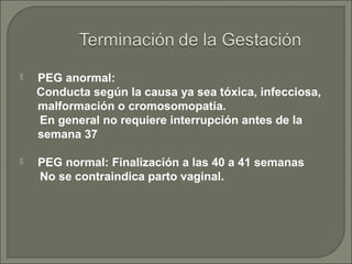  PEG anormal:
Conducta según la causa ya sea tóxica, infecciosa,
malformación o cromosomopatía.
En general no requiere interrupción antes de la
semana 37
 PEG normal: Finalización a las 40 a 41 semanas
No se contraindica parto vaginal.
 