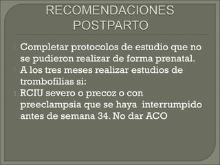  Completar protocolos de estudio que no
se pudieron realizar de forma prenatal.
 A los tres meses realizar estudios de
trombofilias si:
1. RCIU severo o precoz o con
preeclampsia que se haya interrumpido
antes de semana 34. No dar ACO
 